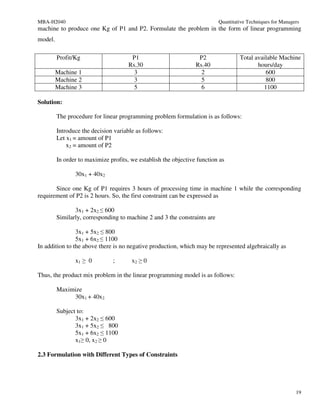 MBA-H2040                                                                  Quantitative Techniques for Managers
machine to produce one Kg of P1 and P2. Formulate the problem in the form of linear programming
model.

         Profit/Kg                     P1                         P2                Total available Machine
                                      Rs.30                      Rs.40                     hours/day
         Machine 1                      3                          2                          600
         Machine 2                      3                          5                          800
         Machine 3                      5                          6                         1100

Solution:

         The procedure for linear programming problem formulation is as follows:

         Introduce the decision variable as follows:
         Let x1 = amount of P1
             x2 = amount of P2

         In order to maximize profits, we establish the objective function as

                30x1 + 40x2

       Since one Kg of P1 requires 3 hours of processing time in machine 1 while the corresponding
requirement of P2 is 2 hours. So, the first constraint can be expressed as

                3x1 + 2x2 ≤ 600
         Similarly, corresponding to machine 2 and 3 the constraints are

                3x1 + 5x2 ≤ 800
                5x1 + 6x2 ≤ 1100
In addition to the above there is no negative production, which may be represented algebraically as

                x1 ≥ 0         ;       x2 ≥ 0

Thus, the product mix problem in the linear programming model is as follows:

         Maximize
              30x1 + 40x2

         Subject to:
                3x1 + 2x2 ≤ 600
                3x1 + 5x2 ≤ 800
                5x1 + 6x2 ≤ 1100
                x1≥ 0, x2 ≥ 0

2.3 Formulation with Different Types of Constraints




                                                                                                             19
 