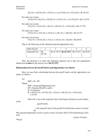 MBA-H2040                                                                  Quantitative Techniques
for Managers

                  (0)(.35) + (38.25)(.25) + (76.5)(.2) + (114.75)(0.15) + (153)(.05) = Rs.49.725

         For order size 3 units
                (18.5)(.35) + (0)(.25) + (38.25)(.2) + (76.5)(.15) + (114.75)(.05) = Rs.31.3375

         For order size 4 units
                (37)(.35) + (18.5)(.25) + (0)(.2) + (38.25)(.15) + (76.5)(.05) = Rs.27.1375

         For order size 5 units
                (55.5)(.35) + (37)(.25) + (18.5)(.2) + (0)(.15) + (38)(.05) = Rs.34.275

         For order size 6 units
                (74)(.35) + (55.5)(.25) + (37)(.2) + (18.5)(.15) + (0)(.05) = Rs.49.95

         That is, the following are the obtained expected opportunity costs;

               Order Size Q            2             3             4            5             6
               Expected Cost       Rs.          Rs.31.3375 Rs.27.1375 Rs.34.275            Rs.49.95
                                   49.725


       Thus, the decision is to select the minimum expected cost is that, the organization
should store 4 units for the lowest cost of Rs.27.1375

Relationship between the Payoff Matrix and Opportunity Cost Matrix

        Here, we may find a relationship between the payoff matrix and the opportunity cost
matrix, as follows:

         Let
                  EOC = K – EP
         Where,
                  EOC = Expected Opportunity Cost
                  EP = Expected Payoff or profit
                  K = Constant or
                  K = (26.5)(.35) + (39.75)(.25) + (53)(.2) + (66.25)(.15) + (79.5)(.05)
                    = 43.735

                  That is K = sum of the expected value of the largest elements in each column
of the
                              payoff matrix.

                       = the expected value of the payoffs for all the best courses of action.
                     Or
The expected opportunity cost for a given courses of action= K(43.735)-Expected pay of for
each
                                                                         courses of action -
  (eq1)




                                                                                                  190
 