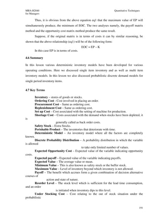 MBA-H2040                                                                Quantitative Techniques
for Managers

         Thus, it is obvious from the above equation eq1 that the maximum value of EP will
simultaneously produce, the minimum of EOC. The two analyses namely, the payoff matrix
method and the opportunity cost matrix method produce the same result.
         Suppose, if the original matrix is in terms of costs it can by similar reasoning, be
shown that the above relationship (eq1) will be of the following form:
                                                 EOC = EP – K
         In this case EP is in terms of costs.

4.6 Summary

In this lesson various deterministic inventory models have been developed for various
operating conditions. Here we discussed single item inventory and as well as multi item
inventory models. In this lesson we also discussed probabilistic discrete demand models for
single period inventory items.

4.7 Key Terms

         Inventory – stores of goods or stocks.
         Ordering Cost - Cost involved in placing an order.
         Procurement Cost – Same as ordering cost.
         Replenishment Cost – Same as ordering cost.
         Set up Cost – Cost associated with the setting of machine for production.
         Shortage Cost – Costs associated with the demand when stocks have been depleted, it
is
                         generally called as back order costs.
         Safety Stock – Extra Stocks.
         Perishable Product – The inventories that deteriorate with time.
         Deterministic Model – An inventory model where all the factors are completely
known.
        Discrete Probability Distribution – A probability distribution in which the variable
is allowed
                                              to take only limited number of values.
        Expected Opportunity Cost – Expected value of the variable indicating opportunity
costs.
        Expected payoff – Expected value of the variable indicating payoffs.
        Expected Value – The average value or mean.
        Minimum Value – This is also known as safety stock or the buffer stock.
        Maximum Value – Level of inventory beyond which inventory is not allowed.
        Payoff – The benefit which accrues form a given combination of decision alternative
courses of
                 action and state of nature.
        Reorder Level – The stock level which is sufficient for the lead time consumption,
and an order
                         is initiated when inventory dips to this level.
        Under Stocking Cost – Cost relating to the out of stock situation under the
probabilistic


                                                                                               191
 