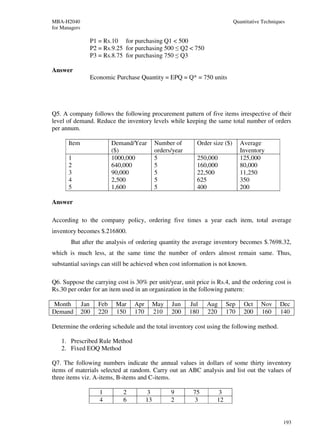 MBA-H2040                                                                     Quantitative Techniques
for Managers

                 P1 = Rs.10 for purchasing Q1 < 500
                 P2 = Rs.9.25 for purchasing 500 ≤ Q2 < 750
                 P3 = Rs.8.75 for purchasing 750 ≤ Q3

Answer
                 Economic Purchase Quantity = EPQ = Q* = 750 units




Q5. A company follows the following procurement pattern of five items irrespective of their
level of demand. Reduce the inventory levels while keeping the same total number of orders
per annum.

       Item                Demand/Year       Number of       Order size ($)      Average
                           ($)               orders/year                         Inventory
       1                   1000,000          5               250,000             125,000
       2                   640,000           5               160,000             80,000
       3                   90,000            5               22,500              11,250
       4                   2,500             5               625                 350
       5                   1,600             5               400                 200

Answer

According to the company policy, ordering five times a year each item, total average
inventory becomes $.216800.
        But after the analysis of ordering quantity the average inventory becomes $.7698.32,
which is much less, at the same time the number of orders almost remain same. Thus,
substantial savings can still be achieved when cost information is not known.

Q6. Suppose the carrying cost is 30% per unit/year, unit price is Rs.4, and the ordering cost is
Rs.30 per order for an item used in an organization in the following pattern:

Month          Jan   Feb    Mar   Apr        May   Jun     Jul   Aug     Sep      Oct     Nov     Dec
Demand         200   220    150   170        210   200     180   220     170      200     160     140

Determine the ordering schedule and the total inventory cost using the following method.

    1. Prescribed Rule Method
    2. Fixed EOQ Method

Q7. The following numbers indicate the annual values in dollars of some thirty inventory
items of materials selected at random. Carry out an ABC analysis and list out the values of
three items viz. A-items, B-items and C-items.

                     1        2         3          9        75       3
                     4        6         13         2        3       12


                                                                                                    193
 