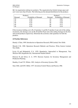 MBA-H2040                                                                 Quantitative Techniques
for Managers

Q8. An organization stoking two products. The organization has limited storage space and
can’t store more than 40 units. The following are the demand distribution for the products:

                 Product1                                        Product2
   Demand               Probability of Demand             Demand   Probability of Demand
   10                     0.10                              10            0.05
   20                     0.20                              20            0.20
   30                     0.35                              30            0.30
   40                     0.25                              40            0.13
   50                     0.10                              50            0.10

If the inventory holding cost is Rs.10 (product 1) and Rs15 (product 2) per unit of the ending
inventories, the shortage costs are Rs.20 and Rs.50 per unit at the ending shortage for the first
and second products respectively. Determine the economic order quantities for both the
products.

4.9 Further References

Hamdy A Taha, 1999. Introduction to Operations Research, PHI Limited, New Delhi.

Mustafi, C.K. 1988. Operations Research Methods and Practices, Wiley Eastern Limited,
New Delhi.

Levin, R and Kirkpatrick, C.A. 1978. Quantitative Approached to Management, Tata
McGraw Hill, Kogakusha Ltd., International Student Edition.

Peterson R and Silver, E. A. 1979. Decision Systems for Inventory Management and
Production Planning.

Handley, G and T.N. Whitin. 1983. Analysis of Inventory Systems, PHI.

Starr, M.K. and D.W. Miller. 1977. Inventory Control Theory and Practice, PHI.




                                                                                                195
 