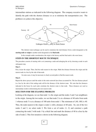 MBA-H2040                                                                                 Quantitative Techniques
for Managers

intermediate stations as indicated in the following diagram. The company executive wants to
identify the path with the shortest distance so as to minimize the transportation cost. The
problem is to achieve this objective.


                                                          95                              Store house

                                               2                                 4
          Factory 40                                                            40
                                               35              65              70                          6
                                                                                                 40
                   1
                                     100
                                                                                      5
                                                                    20
                                                      3
                                 Linkages from Factory to Store house


          The shortest route technique can be used to minimize the total distance from a node designated as the
starting node or origin to another node designated as the final node.
          In the example under consideration, the origin is the factory and the final node is the store house.
STEPS IN THE SHORTEST ROUTE TECHNIQUE
The procedure consists of starting with a set containing a node and enlarging the set by choosing a node in each
subsequent step.
Step 1:
First, locate the origin. Then, find the node nearest to the origin. Mark the distance between the origin and the
nearest node in a box by the side of that node.
          In some cases, it may be necessary to check several paths to find the nearest node.
Step 2:
Repeat the above process until the nodes in the entire network have been accounted for. The last distance placed
in a box by the side of the ending node will be the distance of the shortest route. We note that the distances
indicated in the boxes by each node constitute the shortest route to that node. These distances are used as
intermediate results in determining the next nearest node.
SOLUTION FOR THE EXAMPLE PROBLEM
Looking at the diagram, we see that node 1 is the origin and the nodes 2 and 3 are neighbours
to the origin. Among the two nodes, we see that node 2 is at a distance of 40 units from node
1 whereas node 3 is at a distance of 100 units from node 1. The minimum of {40, 100} is 40.
Thus, the node nearest to the origin is node 2, with a distance of 40 units. So, out of the two
nodes 2 and 3, we select node 2. We form a set of nodes {1, 2} and construct a path
connecting the node 2 with node 1 by a thick line and mark the distance of 40 in a box by the
side of node 2. This first iteration is shown in the following diagram.


                                             40


                                                                                                                 197
 