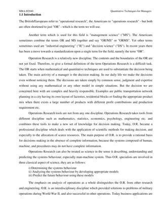 MBA-H2040                                                                 Quantitative Techniques for Managers
1.1 Introduction

The British/Europeans refer to "operational research", the Americans to "operations research" - but both
are often shortened to just "OR" - which is the term we will use.

       Another term which is used for this field is "management science" ("MS"). The Americans
sometimes combine the terms OR and MS together and say "OR/MS" or "ORMS". Yet other terms
sometimes used are "industrial engineering" ("IE") and "decision science" ("DS"). In recent years there
has been a move towards a standardization upon a single term for the field, namely the term "OR".

       Operation Research is a relatively new discipline. The contents and the boundaries of the OR are
not yet fixed. Therefore, to give a formal definition of the term Operations Research is a difficult task.
The OR starts when mathematical and quantitative techniques are used to substantiate the decision being
taken. The main activity of a manager is the decision making. In our daily life we make the decisions
even without noticing them. The decisions are taken simply by common sense, judgment and expertise
without using any mathematical or any other model in simple situations. But the decision we are
concerned here with are complex and heavily responsible. Examples are public transportation network
planning in a city having its own layout of factories, residential blocks or finding the appropriate product
mix when there exists a large number of products with different profit contributions and production
requirement etc.
       Operations Research tools are not from any one discipline. Operations Research takes tools from
different discipline such as mathematics, statistics, economics, psychology, engineering etc. and
combines these tools to make a new set of knowledge for decision making. Today, O.R. became a
professional discipline which deals with the application of scientific methods for making decision, and
especially to the allocation of scarce resources. The main purpose of O.R. is to provide a rational basis
for decisions making in the absence of complete information, because the systems composed of human,
machine, and procedures may do not have complete information.
       Operations Research can also be treated as science in the sense it describing, understanding and
predicting the systems behaviour, especially man-machine system. Thus O.R. specialists are involved in
three classical aspect of science, they are as follows:
       i) Determining the systems behaviour
       ii) Analyzing the systems behaviour by developing appropriate models
       iii) Predict the future behaviour using these models

       The emphasis on analysis of operations as a whole distinguishes the O.R. from other research
and engineering. O.R. is an interdisciplinary discipline which provided solutions to problems of military
operations during World War II, and also successful in other operations. Today business applications are
 
