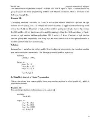 MBA-H2040                                                              Quantitative Techniques for Managers
The constraints in the previous example 2.1 are of “less than or equal to” type. In this section we are
going to discuss the linear programming problem with different constraints, which is illustrated in the
following Example 2.2.
Example 2.2:

A company owns two flour mills viz. A and B, which have different production capacities for high,
medium and low quality flour. The company has entered a contract to supply flour to a firm every month
with at least 8, 12 and 24 quintals of high, medium and low quality respectively. It costs the company
Rs.2000 and Rs.1500 per day to run mill A and B respectively. On a day, Mill A produces 6, 2 and 4
quintals of high, medium and low quality flour, Mill B produces 2, 4 and 12 quintals of high, medium
and low quality flour respectively. How many days per month should each mill be operated in order to
meet the contract order most economically.
Solution:

Let us define x1 and x2 are the mills A and B. Here the objective is to minimize the cost of the machine
runs and to satisfy the contract order. The linear programming problem is given by
       Minimize
             2000x1 + 1500x2

       Subject to:
              6x1 + 2x2 ≥ 8
              2x1 + 4x2 ≥ 12
              4x1 + 12x2 ≥ 24

               x1 ≥ 0, x2 ≥ 0

2.4 Graphical Analysis of Linear Programming

This section shows how a two-variable linear programming problem is solved graphically, which is
illustrated as follows:

Example 2.3:
Consider the product mix problem discussed in section 2.2

       Maximize
            30x1 + 40x2

       Subject to:
              3x1 + 2x2 ≤ 600
              3x1 + 5x2 ≤ 800
              5x1 + 6x2 ≤ 1100
              x1≥ 0, x2 ≥ 0


                                                                                                         20
 