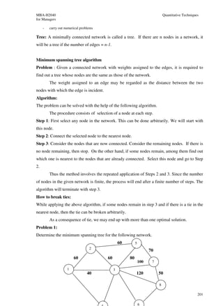 MBA-H2040                                                                       Quantitative Techniques
for Managers

     -   carry out numerical problems

Tree: A minimally connected network is called a tree. If there are n nodes in a network, it
will be a tree if the number of edges = n-1.


Minimum spanning tree algorithm
Problem : Given a connected network with weights assigned to the edges, it is required to
find out a tree whose nodes are the same as those of the network.
         The weight assigned to an edge may be regarded as the distance between the two
nodes with which the edge is incident.
Algorithm:
The problem can be solved with the help of the following algorithm.
         The procedure consists of selection of a node at each step.
Step 1: First select any node in the network. This can be done arbitrarily. We will start with
this node.
Step 2: Connect the selected node to the nearest node.
Step 3: Consider the nodes that are now connected. Consider the remaining nodes. If there is
no node remaining, then stop. On the other hand, if some nodes remain, among them find out
which one is nearest to the nodes that are already connected. Select this node and go to Step
2.
         Thus the method involves the repeated application of Steps 2 and 3. Since the number
of nodes in the given network is finite, the process will end after a finite number of steps. The
algorithm will terminate with step 3.
How to break ties:
While applying the above algorithm, if some nodes remain in step 3 and if there is a tie in the
nearest node, then the tie can be broken arbitrarily.
         As a consequence of tie, we may end up with more than one optimal solution.
Problem 1:
Determine the minimum spanning tree for the following network.
                                                   60        5
                                  2
                                                                       70
                        60                60            80
                                                                 100    7

                    1                          3
                                 40                          120            50

                                                                            8

                                                                                                      201

                                                                 6
 