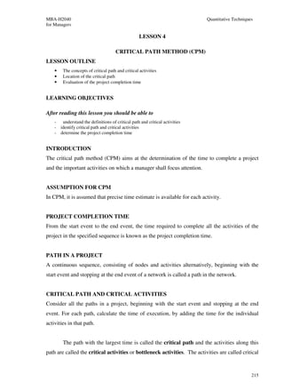 MBA-H2040                                                                   Quantitative Techniques
for Managers

                                                   LESSON 4

                                     CRITICAL PATH METHOD (CPM)
LESSON OUTLINE
    •   The concepts of critical path and critical activities
    •   Location of the critical path
    •   Evaluation of the project completion time


LEARNING OBJECTIVES

After reading this lesson you should be able to
    - understand the definitions of critical path and critical activities
    - identify critical path and critical activities
    - determine the project completion time


INTRODUCTION
The critical path method (CPM) aims at the determination of the time to complete a project
and the important activities on which a manager shall focus attention.


ASSUMPTION FOR CPM
In CPM, it is assumed that precise time estimate is available for each activity.


PROJECT COMPLETION TIME
From the start event to the end event, the time required to complete all the activities of the
project in the specified sequence is known as the project completion time.


PATH IN A PROJECT
A continuous sequence, consisting of nodes and activities alternatively, beginning with the
start event and stopping at the end event of a network is called a path in the network.


CRITICAL PATH AND CRTICAL ACTIVITIES
Consider all the paths in a project, beginning with the start event and stopping at the end
event. For each path, calculate the time of execution, by adding the time for the individual
activities in that path.


        The path with the largest time is called the critical path and the activities along this
path are called the critical activities or bottleneck activities. The activities are called critical



                                                                                                  215
 