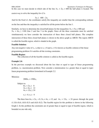 MBA-H2040                                                                    Quantitative Techniques for Managers
In this case we must decide in which side of the line 3x1 + 2x2 = 600 the half plane is located. The

easiest way to solve the inequality for x2 is

                             3x1 ≤ 600 – 2x2
And for the fixed x1, the coordinates satisfy this inequality are smaller than the corresponding ordinate

on the line and thus the inequality is satisfied for all the points below the line 1.

Similarly, we have to determine the closed half planes for the inequalities 3x1 + 5x2 ≤ 800 and
5x1 + 6x2 ≤ 1100 (line 2 and line 3 in the graph). Since all the three constraints must be satisfied
simultaneously we have consider the intersection of these three closed half planes. The complete
intersection of these three closed half planes is shown in the above graph as ABCD. The region ABCD
is called the feasible region, which is shaded in the graph.
Feasible Solution:
Any non-negative value of x1, x2 that is x1 ≥ 0 and x2 ≥ 0 is known as feasible solution of the linear
programming problem if it satisfies all the existing constraints.
Feasible Region:
       The collection of all the feasible solution is called as the feasible region.

Example 2.4:
In the previous example we discussed about the less than or equal to type of linear programming
problem, i.e. maximization problem. Now consider a minimization (i.e. greater than or equal to type)
linear programming problem formulated in Example 2.2.

Minimize
                2000x1 + 1500x2

        Subject to:
               6x1 + 2x2 ≥ 8
               2x1 + 4x2 ≥ 12
               4x1 + 12x2 ≥ 24

                x1 ≥ 0, x2 ≥ 0

        The three lines 6x1 + 2x2 = 8, 2x1 + 4x2 = 12, and 4x1 + 12x2 = 24 passes through the point
(1.3,0) (0,4), (6,0) (0,3) and (6,0) (0,2). The feasible region for this problem is shown in the following
Graph 2. In this problem the constraints are of greater than or equal to type of feasible region, which is
bounded on one side only.




                                                                                                               22
 