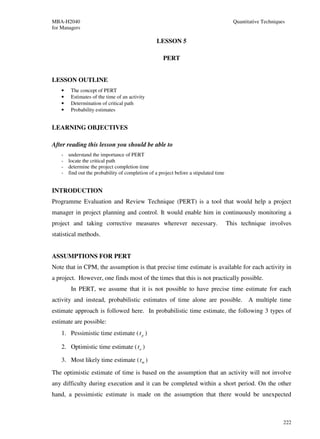 MBA-H2040                                                                                Quantitative Techniques
for Managers

                                                   LESSON 5

                                                      PERT


LESSON OUTLINE
    •    The concept of PERT
    •    Estimates of the time of an activity
    •    Determination of critical path
    •    Probability estimates


LEARNING OBJECTIVES

After reading this lesson you should be able to
    -   understand the importance of PERT
    -   locate the critical path
    -   determine the project completion time
    -   find out the probability of completion of a project before a stipulated time


INTRODUCTION
Programme Evaluation and Review Technique (PERT) is a tool that would help a project
manager in project planning and control. It would enable him in continuously monitoring a
project and taking corrective measures wherever necessary.                             This technique involves
statistical methods.


ASSUMPTIONS FOR PERT
Note that in CPM, the assumption is that precise time estimate is available for each activity in
a project. However, one finds most of the times that this is not practically possible.
         In PERT, we assume that it is not possible to have precise time estimate for each
activity and instead, probabilistic estimates of time alone are possible. A multiple time
estimate approach is followed here. In probabilistic time estimate, the following 3 types of
estimate are possible:
    1. Pessimistic time estimate ( t p )

    2. Optimistic time estimate ( to )

    3. Most likely time estimate ( tm )
The optimistic estimate of time is based on the assumption that an activity will not involve
any difficulty during execution and it can be completed within a short period. On the other
hand, a pessimistic estimate is made on the assumption that there would be unexpected



                                                                                                               222
 