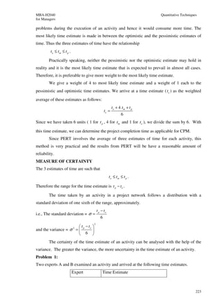 MBA-H2040                                                                   Quantitative Techniques
for Managers

problems during the execution of an activity and hence it would consume more time. The
most likely time estimate is made in between the optimistic and the pessimistic estimates of
time. Thus the three estimates of time have the relationship
         to ≤ t m ≤ t p .

        Practically speaking, neither the pessimistic nor the optimistic estimate may hold in
reality and it is the most likely time estimate that is expected to prevail in almost all cases.
Therefore, it is preferable to give more weight to the most likely time estimate.
        We give a weight of 4 to most likely time estimate and a weight of 1 each to the
pessimistic and optimistic time estimates. We arrive at a time estimate ( te ) as the weighted
average of these estimates as follows:
                                                          to + 4 tm + t p
                                                   te =
                                                                6
Since we have taken 6 units ( 1 for t p , 4 for tm and 1 for to ), we divide the sum by 6. With

this time estimate, we can determine the project completion time as applicable for CPM.
        Since PERT involves the average of three estimates of time for each activity, this
method is very practical and the results from PERT will be have a reasonable amount of
reliability.
MEASURE OF CERTAINTY
The 3 estimates of time are such that
                                                       to ≤ t m ≤ t p .

Therefore the range for the time estimate is t p − to .

        The time taken by an activity in a project network follows a distribution with a
standard deviation of one sixth of the range, approximately.
                                            t p − to
i.e., The standard deviation = σ =
                                               6
                                        2
                          t p − to 
and the variance = σ 2 =           
                          6 
        The certainty of the time estimate of an activity can be analysed with the help of the
variance. The greater the variance, the more uncertainty in the time estimate of an activity.
Problem 1:
Two experts A and B examined an activity and arrived at the following time estimates.
                            Expert              Time Estimate



                                                                                                  223
 