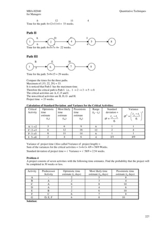 MBA-H2040                                                                                   Quantitative Techniques
for Managers

         6               12          11                     4
Time for the path: 6+12+11+4 = 33 weeks.


Path II
        A                   D        G                  I
  1                  2               4                          5                8
         6              5            7
                                     3                  4
Time for the path: 6+5+7+ 4= 22 weeks.


Path III
       B                E              H
  1                    6 9              7                       8
        5                               15
                                        3
Time for the path: 5+9+15 = 29 weeks.

Compare the times for the three paths.
Maximum of {33, 22, 29} = 33.
It is noticed that Path I has the maximum time.
Therefore the critical path is Path I. i.e., 1 → 2 → 3 → 5 → 8
The critical activities are A, C, F and I.
The non-critical activities are B, D, G and H.
Project time = 33 weeks.

Calculation of Standard Deviation and Variance for the Critical Activities:
 Critical     Optimistic  Most likely Pessimistic      Range        Standard                           Variance
 Activity   time          time         time            (tp - to)   deviation =                                    2
                                                                                                    t −t 
            estimate      estimate     estimate                         t −t                    σ = p o 
                                                                                                   2
                 (to)         (tm)          (tp)                  σ= p o                            6 
                                                                                     6
 A: 1→2            3               6               9                 6            1                       1
 C: 2→3            6              12              18                12            2                       4
 F: 3→5            8              11              14                 6            1                       1
 I: 5→8            2               4               6                 4           2/3                     4/9

Variance of project time (Also called Variance of project length) =
Sum of the variances for the critical activities = 1+4+1+ 4/9 = 58/9 Weeks.
Standard deviation of project time = √ Variance = √ 58/9 = 2.54 weeks.

Problem 4
A project consists of seven activities with the following time estimates. Find the probability that the project will
be completed in 30 weeks or less.

Activity       Predecessor        Optimistic time            Most likely time            Pessimistic time
                 Activity        estimate (to days)         estimate (tm days)           estimate (tp days)
    A               -                    2                           5                            8
    B              A                     2                           3                            4
    C              A                     6                           8                          10
    D              A                     2                           4                            6
    E               B                    2                           6                          10
    F               C                    6                           7                            8
    G            D, E, F                 6                           8                        10
Solution:




                                                                                                                      227
 