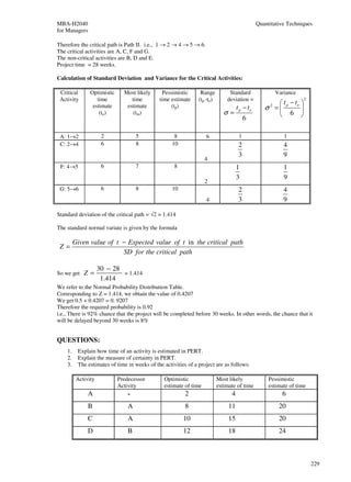MBA-H2040                                                                                       Quantitative Techniques
for Managers

Therefore the critical path is Path II. i.e., 1 → 2 → 4 → 5 → 6.
The critical activities are A, C, F and G.
The non-critical activities are B, D and E.
Project time = 28 weeks.

Calculation of Standard Deviation and Variance for the Critical Activities:

 Critical       Optimistic     Most likely      Pessimistic      Range          Standard                 Variance
 Activity          time           time        time estimate     (tp -to)       deviation =                          2
                                                                                                       t −t 
                 estimate       estimate            (tp)                             t p − to      σ = p o 
                                                                                                     2
                    (to)           (tm)                                       σ=                       6 
                                                                                          6

 A: 1→2               2              5               8             6                  1                     1
 C: 2→4               6              8              10                                2                     4
                                                                                      3                     9
                                                                   4
 F: 4→5               6              7               8                               1                      1
                                                                                     3                      9
                                                                   2
 G: 5→6               6              8              10                                2                     4
                                                                   4                  3                     9

Standard deviation of the critical path = √2 = 1.414

The standard normal variate is given by the formula

         Given value of t − Expected value of t in the critical path
 Z=
                          SD for the critical path

                     30 − 28
So we get    Z=              = 1.414
                      1.414
We refer to the Normal Probability Distribution Table.
Corresponding to Z = 1.414, we obtain the value of 0.4207
We get 0.5 + 0.4207 = 0. 9207
Therefore the required probability is 0.92
i.e., There is 92% chance that the project will be completed before 30 weeks. In other words, the chance that it
will be delayed beyond 30 weeks is 8%


QUESTIONS:
    1.    Explain how time of an activity is estimated in PERT.
    2.    Explain the measure of certainty in PERT.
    3.    The estimates of time in weeks of the activities of a project are as follows:

          Activity           Predecessor        Optimistic                 Most likely               Pessimistic
                             Activity           estimate of time           estimate of time          estimate of time
               A                 -                        2                      4                         6
               B                 A                        8                     11                        20
               C                 A                       10                     15                        20
               D                 B                       12                     18                        24



                                                                                                                        229
 