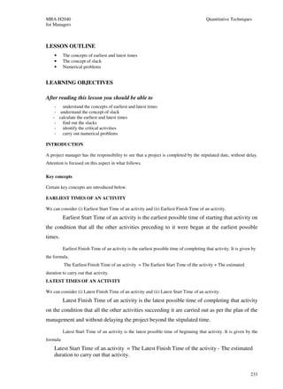 MBA-H2040                                                                                  Quantitative Techniques
for Managers



LESSON OUTLINE
    •     The concepts of earliest and latest times
    •     The concept of slack
    •     Numerical problems


LEARNING OBJECTIVES

After reading this lesson you should be able to
     - understand the concepts of earliest and latest times
     - understand the concept of slack
    - calculate the earliest and latest times
     - find out the slacks
     - identify the critical activities
     - carry out numerical problems

INTRODUCTION

A project manager has the responsibility to see that a project is completed by the stipulated date, without delay.
Attention is focused on this aspect in what follows.

Key concepts

Certain key concepts are introduced below.

EARLIEST TIMES OF AN ACTIVITY

We can consider (i) Earliest Start Time of an activity and (ii) Earliest Finish Time of an activity.
          Earliest Start Time of an activity is the earliest possible time of starting that activity on
the condition that all the other activities preceding to it were began at the earliest possible
times.

          Earliest Finish Time of an activity is the earliest possible time of completing that activity. It is given by
the formula.
          The Earliest Finish Time of an activity = The Earliest Start Time of the activity + The estimated
duration to carry out that activity.
LATEST TIMES OF AN ACTIVITY

We can consider (i) Latest Finish Time of an activity and (ii) Latest Start Time of an activity.
          Latest Finish Time of an activity is the latest possible time of completing that activity
on the condition that all the other activities succeeding it are carried out as per the plan of the
management and without delaying the project beyond the stipulated time.

          Latest Start Time of an activity is the latest possible time of beginning that activity. It is given by the
formula
    Latest Start Time of an activity = The Latest Finish Time of the activity - The estimated
    duration to carry out that activity.


                                                                                                                    233
 