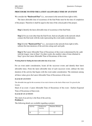 MBA-H2040                                                                              Quantitative Techniques
for Managers

PROCUDURE TO FIND THE LATEST ALLOWABLE TIME OF AN EVENT

We consider the “Backward Pass” (i.e., movement in the network from right to left).
    The latest allowable time of occurrence of the End Node must be the time of completion
of the project. Therefore it shall be equal to the time of the critical path of the project.


    Step 1. Identify the latest allowable time of occurrence of the End Node.


    Step 2. For an event other than the End Event, find out all paths in the network which
    connect the End node with the node representing the event under consideration.


    Step 3. In the “Backward Pass” (i.e., movement in the network from right to left),
    subtract the time durations of the activities along each such path.


    Step 4. The Latest Allowable Time of Occurrence of the event is determined by the path
    with the longest time in Step 3. In other words, the smallest value of time obtained in
    Step 3 gives the Latest Allowable Time of Occurrence of the event.

Working Rule for finding the latest allowable time of an event:


For an event under consideration, locate all the successor events and identify their latest
allowable times. From the latest allowable time of each successor event, subtract the time
duration of the activity that begins with the event under consideration. The minimum among
all these values gives the Latest Allowable Time of Occurrence of the event.

SLACK OF AN EVENT

The allowable time gap for the occurrence of an event is known as the slack of that event. It is given by the
formula
Slack of an event = Latest Allowable Time of Occurrence of the event - Earliest Expected
Time of Occurrence of that event.
SLACK OF AN ACTIVITY

The slack of an activity is the float of the activity.
Problem 1:
The following details are available regarding a project:
                        Activity        Predecessor       Duration (Weeks)
                                        Activity

                        A               -                       12



                                                                                                                235
 
