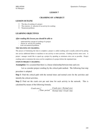 MBA-H2040                                                                              Quantitative Techniques
for Managers

                                                      LESSON 7

                                      CRASHING OF A PROJECT
LESSON OUTLINE
    •    The idea of crashing of a project
    •    The criterion of selection of an activity for crashing
    •    Numerical problems


LEARNING OBJECTIVES

After reading this lesson you should be able to
    - understand the concept of crashing of a project
    - choose an activity for crashing
   - work out numerical problems
THE MEANING OF CRASHING:
The process of shortening the time to complete a project is called crashing and is usually achieved by putting
into service additional labour or machines to one activity or more activities. Crashing involves more costs. A
project manager would like to speed up a project by spending as minimum extra cost as possible. Project
crashing seeks to minimize the extra cost for completion of a project before the stipulated time.
STEPS IN PROJECT CRASHING:
Assumption: It is assumed that there is a linear relationship between time and cost.
         Let us consider project crashing by the critical path method. The following four-step
procedure is adopted.
Step 1: Find the critical path with the normal times and normal costs for the activities and
identify the critical activities.
Step 2: Find out the crash cost per unit time for each activity in the network. This is
calculated by means of the following formula.
                        Crash cos t                        Crash cos t − Normal cos t
                                                       =
                                      Time period          Normal time − Crash time




                                                                                                             249
 
