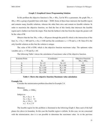 MBA-H2040                                                                   Quantitative Techniques for Managers



                       Graph 3: Graphical Linear Programming Solution

       In this problem the objective function is 30x1 + 40x2. Let be M is a parameter, the graph 30x1 +
40x2 = M is a group of parallel lines with slope – 30/40. Some of these lines intersects the feasible region
and contains many feasible solutions, whereas the other lines miss and contain no feasible solution. In
order to maximize the objective function, we find the line of this family that intersects the feasible
region and is farthest out from the origin. Note that the farthest is the line from the origin the greater will
be the value of M.
       Observe that the line 30x1 + 40x2 = M passes through the point D, which is the intersection of the
lines 3x1 + 5x2 = 800 and 5x1 + 6x2 = 1100 and has the coordinates x1 = 170 and x2 = 40. Since D is the
only feasible solution on this line the solution is unique.
       The value of M is 6700, which is the objective function maximum value. The optimum value
variables are x1 = 170 and X2 = 40.
       The following Table 1 shows the calculation of maximum value of the objective function.

      Extreme Point                               Coordinates                           Objective Function
                                        X1                         X2                      30x1 + 40x2
            A                          X1 = 0                     X2 = 0                         0
            B                          X1 = 0                    X2 = 160                      6400
            C                         X1 = 110                   X2 = 70                       6100
            D                         X1 = 170                   X2 = 40                       6700
            E                         X1 = 200                    X2 = 0                       6000

                Table 1: Shows the objective function Maximum value calculation

Example 2.6:
     Consider the minimization problem described in Example 2.4.

       Minimize
             2000x1 + 1500x2

       Subject to:
              6x1 + 2x2 ≥ 8
              2x1 + 4x2 ≥ 12
              4x1 + 12x2 ≥ 24
              x1≥ 0, x2 ≥ 0

       The feasible region for this problem is illustrated in the following Graph 4. Here each of the half
planes lies above its boundary. In this case the feasible region is infinite. In this case, we are concerned
with the minimization; also it is not possible to determine the maximum value. As in the previous


                                                                                                              25
 