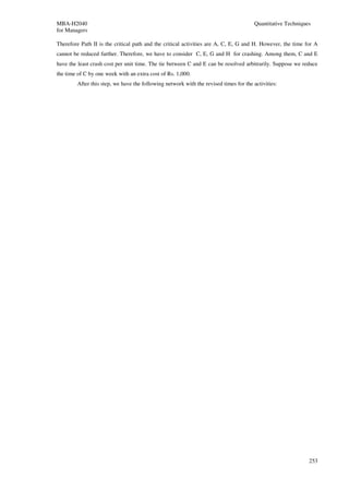 MBA-H2040                                                                             Quantitative Techniques
for Managers

Therefore Path II is the critical path and the critical activities are A, C, E, G and H. However, the time for A
cannot be reduced further. Therefore, we have to consider C, E, G and H for crashing. Among them, C and E
have the least crash cost per unit time. The tie between C and E can be resolved arbitrarily. Suppose we reduce
the time of C by one week with an extra cost of Rs. 1,000.
        After this step, we have the following network with the revised times for the activities:




                                                                                                            253
 