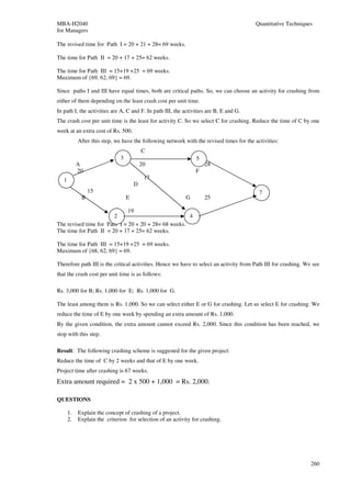 MBA-H2040                                                                                 Quantitative Techniques
for Managers

The revised time for Path I = 20 + 21 + 28= 69 weeks.

The time for Path II = 20 + 17 + 25= 62 weeks.

The time for Path III = 15+19 +25 = 69 weeks.
Maximum of {69, 62, 69} = 69.

Since paths I and III have equal times, both are critical paths. So, we can choose an activity for crashing from
either of them depending on the least crash cost per unit time.
In path I, the activities are A, C and F. In path III, the activities are B, E and G.
The crash cost per unit time is the least for activity C. So we select C for crashing. Reduce the time of C by one
week at an extra cost of Rs. 500.
            After this step, we have the following network with the revised times for the activities:
                                           C
                               3                                5
            A                              20                       28
            20                                                  F
   1                                        17
                                       D
                 15                                                                         7
             B                     E                        G       25

                              19
                        2                             4
The revised time for Path I = 20 + 20 + 28= 68 weeks.
The time for Path II = 20 + 17 + 25= 62 weeks.

The time for Path III = 15+19 +25 = 69 weeks.
Maximum of {68, 62, 69} = 69.

Therefore path III is the critical activities. Hence we have to select an activity from Path III for crashing. We see
that the crash cost per unit time is as follows:

Rs. 3,000 for B; Rs. 1,000 for E; Rs. 1,000 for G.

The least among them is Rs. 1,000. So we can select either E or G for crashing. Let us select E for crashing. We
reduce the time of E by one week by spending an extra amount of Rs. 1,000.
By the given condition, the extra amount cannot exceed Rs. 2,000. Since this condition has been reached, we
stop with this step.

Result: The following crashing scheme is suggested for the given project:
Reduce the time of C by 2 weeks and that of E by one week.
Project time after crashing is 67 weeks.
Extra amount required = 2 x 500 + 1,000 = Rs. 2,000.

QUESTIONS

       1.   Explain the concept of crashing of a project.
       2.   Explain the criterion for selection of an activity for crashing.




                                                                                                                 260
 