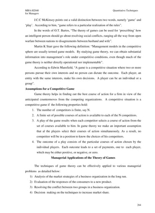 MBA-H2040                                                                Quantitative Techniques
for Managers

       J.C.C McKinsey points out a valid distinction between two words, namely ‘game’ and
‘play’. According to him, “game refers to a particular realization of the rules”.
       In the words of O.T. Bartos, “The theory of games can be used for ‘prescribing’ how
an intelligent person should go about resolving social conflicts, ranging all the way from open
warfare between nations to disagreements between husband and wife”.
       Martin K Starr gave the following definition: “Management models in the competitive
sphere are usually termed game models. By studying game theory, we can obtain substantial
information into management’s role under competitive conditions, even though much of the
game theory is neither directly operational nor implementable”.
       According to Edwin Mansfield, “A game is a competitive situation where two or more
persons pursue their own interests and no person can dictate the outcome. Each player, an
entity with the same interests, make his own decisions. A player can be an individual or a
group”.
Assumptions for a Competitive Game
        Game theory helps in finding out the best course of action for a firm in view of the
anticipated countermoves from the competing organizations. A competitive situation is a
competitive game if the following properties hold:
      1. The number of competitors is finite, say N.
      2. A finite set of possible courses of action is available to each of the N competitors.
      3. A play of the game results when each competitor selects a course of action from the
          set of courses available to him. In game theory we make an important assumption
          that al the players select their courses of action simultaneously. As a result, no
          competitor will be in a position to know the choices of his competitors.
      4. The outcome of a play consists of the particular courses of action chosen by the
          individual players. Each outcome leads to a set of payments, one to each player,
          which may be either positive, or negative, or zero.
                     Managerial Applications of the Theory of Games

        The techniques of game theory can be effectively applied to various managerial
problems as detailed below:
    1) Analysis of the market strategies of a business organization in the long run.
    2) Evaluation of the responses of the consumers to a new product.
    3) Resolving the conflict between two groups in a business organization.
    4) Decision making on the techniques to increase market share.



                                                                                                 264
 
