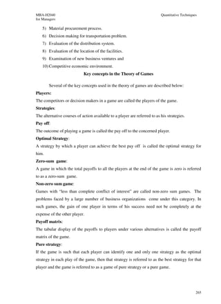 MBA-H2040                                                                  Quantitative Techniques
for Managers

    5) Material procurement process.
    6) Decision making for transportation problem.
    7) Evaluation of the distribution system.
    8) Evaluation of the location of the facilities.
    9) Examination of new business ventures and
    10) Competitive economic environment.
                            Key concepts in the Theory of Games

        Several of the key concepts used in the theory of games are described below:
Players:
The competitors or decision makers in a game are called the players of the game.
Strategies:
The alternative courses of action available to a player are referred to as his strategies.
Pay off:
The outcome of playing a game is called the pay off to the concerned player.
Optimal Strategy:
A strategy by which a player can achieve the best pay off is called the optimal strategy for
him.
Zero-sum game:
A game in which the total payoffs to all the players at the end of the game is zero is referred
to as a zero-sum game.
Non-zero sum game:
Games with “less than complete conflict of interest” are called non-zero sum games. The
problems faced by a large number of business organizations come under this category. In
such games, the gain of one player in terms of his success need not be completely at the
expense of the other player.
Payoff matrix:
The tabular display of the payoffs to players under various alternatives is called the payoff
matrix of the game.
Pure strategy:
If the game is such that each player can identify one and only one strategy as the optimal
strategy in each play of the game, then that strategy is referred to as the best strategy for that
player and the game is referred to as a game of pure strategy or a pure game.




                                                                                                 265
 