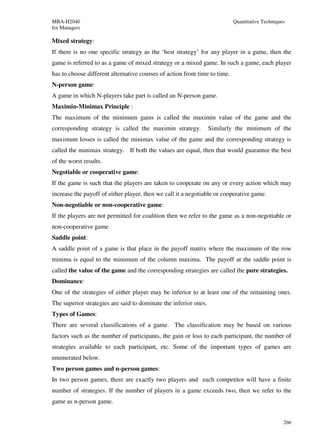 MBA-H2040                                                                  Quantitative Techniques
for Managers

Mixed strategy:
If there is no one specific strategy as the ‘best strategy’ for any player in a game, then the
game is referred to as a game of mixed strategy or a mixed game. In such a game, each player
has to choose different alternative courses of action from time to time.
N-person game:
A game in which N-players take part is called an N-person game.
Maximin-Minimax Principle :
The maximum of the minimum gains is called the maximin value of the game and the
corresponding strategy is called the maximin strategy.            Similarly the minimum of the
maximum losses is called the minimax value of the game and the corresponding strategy is
called the minimax strategy. If both the values are equal, then that would guarantee the best
of the worst results.
Negotiable or cooperative game:
If the game is such that the players are taken to cooperate on any or every action which may
increase the payoff of either player, then we call it a negotiable or cooperative game.
Non-negotiable or non-cooperative game:
If the players are not permitted for coalition then we refer to the game as a non-negotiable or
non-cooperative game.
Saddle point:
A saddle point of a game is that place in the payoff matrix where the maximum of the row
minima is equal to the minimum of the column maxima. The payoff at the saddle point is
called the value of the game and the corresponding strategies are called the pure strategies.
Dominance:
One of the strategies of either player may be inferior to at least one of the remaining ones.
The superior strategies are said to dominate the inferior ones.
Types of Games:
There are several classifications of a game. The classification may be based on various
factors such as the number of participants, the gain or loss to each participant, the number of
strategies available to each participant, etc. Some of the important types of games are
enumerated below.
Two person games and n-person games:
In two person games, there are exactly two players and each competitor will have a finite
number of strategies. If the number of players in a game exceeds two, then we refer to the
game as n-person game.


                                                                                                 266
 