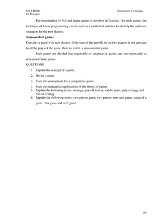 MBA-H2040                                                              Quantitative Techniques
for Managers

       The examination of 3x3 and larger games is involves difficulties. For such games, the
technique of linear programming can be used as a method of solution to identify the optimum
strategies for the two players.
Non-constant games :
Consider a game with two players. If the sum of the payoffs to the two players is not constant
in all the plays of the game, then we call it a non-constant game.
        Such games are divided into negotiable or cooperative games and non-negotiable or
non-cooperative games.
QUESTIONS
    1. Explain the concept of a game.
    2. Define a game.
    3. State the assumptions for a competitive game.
    4. State the managerial applications of the theory of games.
    5. Explain the following terms: strategy, pay-off matrix, saddle point, pure strategy and
       mixed strategy.
    6. Explain the following terms: two person game, two person zero sum game, value of a
        game, 2xn game and mx2 game.




                                                                                             268
 