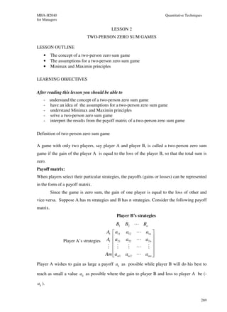 MBA-H2040                                                                Quantitative Techniques
for Managers

                                          LESSON 2
                             TWO-PERSON ZERO SUM GAMES

LESSON OUTLINE
     •    The concept of a two-person zero sum game
     •    The assumptions for a two-person zero sum game
     •    Minimax and Maximin principles

LEARNING OBJECTIVES

After reading this lesson you should be able to
     - understand the concept of a two-person zero sum game
     - have an idea of the assumptions for a two-person zero sum game
     - understand Minimax and Maximin principles
     - solve a two-person zero sum game
     - interpret the results from the payoff matrix of a two-person zero sum game

Definition of two-person zero sum game

A game with only two players, say player A and player B, is called a two-person zero sum
game if the gain of the player A is equal to the loss of the player B, so that the total sum is
zero.
Payoff matrix:
When players select their particular strategies, the payoffs (gains or losses) can be represented
in the form of a payoff matrix.
          Since the game is zero sum, the gain of one player is equal to the loss of other and
vice-versa. Suppose A has m strategies and B has n strategies. Consider the following payoff
matrix.
                                             Player B’s strategies
                                             B1   B2 L Bn
                                      A1  a11    a12    L a1n 
                                                        L a2 n 
                Player A’s strategies A1  a21    a22           
                                       M  M       M     L M 
                                                               
                                      Am  am1
                                                 am 2   L amn 
Player A wishes to gain as large a payoff aij as possible while player B will do his best to

reach as small a value aij as possible where the gain to player B and loss to player A be (-

aij ).


                                                                                               269
 