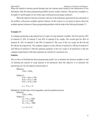MBA-H2040                                                                 Quantitative Techniques for Managers
When the objective function passed through only the extreme point located at the intersection of two
half planes, then the linear programming problem possess unique solutions. The previous examples i.e.
Example 2.5 and Example 2.6 are of this types (which possessed unique solutions).
       When the objective function coincides with one of the half planes generated by the constraints in
the problem, will possess multiple optimal solutions. In this section we are going to discuss about the
multiple optimal solutions of linear programming problem with the help of the following Example 2.7.



Example 2.7:

A company purchasing scrap material has two types of scarp materials available. The first type has 30%
of material X, 20% of material Y and 50% of material Z by weight. The second type has 40% of
material X, 10% of material Y and 30% of material Z. The costs of the two scraps are Rs.120 and
Rs.160 per kg respectively. The company requires at least 240 kg of material X, 100 kg of material Y
and 290 kg of material Z. Find the optimum quantities of the two scraps to be purchased so that the
company requirements of the three materials are satisfied at a minimum cost.
Solution

First we have to formulate the linear programming model. Let us introduce the decision variables x1 and
x2 denoting the amount of scrap material to be purchased. Here the objective is to minimize the
purchasing cost. So, the objective function here is
       Minimize
             120x1 + 160x2

       Subject to:
              0.3x1 + 0.4x2 ≥ 240
              0.2x1 + 0.1x2 ≥ 100
              0.5x1 + 0.3x2 ≥ 290

               x1 ≥ 0; x2 ≥ 0

Multiply by 10 both sides of the inequalities, then the problem becomes
       Minimize
              120x1 + 160x2
       Subject to:
              3x1 + 4x2 ≥ 2400
              2x1 + x2 ≥ 1000
              5x1 + 3x2 ≥ 2900

               x1 ≥ 0; x2 ≥ 0



                                                                                                            27
 