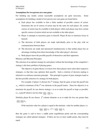 MBA-H2040                                                                                 Quantitative Techniques
for Managers

Assumptions for two-person zero sum game:
For building any model, certain reasonable assumptions are quite necessary.                                  Some
assumptions for building a model of two-person zero sum game are listed below.
     a) Each player has available to him a finite number of possible courses of action.
            Sometimes the set of courses of action may be the same for each player. Or, certain
            courses of action may be available to both players while each player may have certain
            specific courses of action which are not available to the other player.
     b) Player A attempts to maximize gains to himself. Player B tries to minimize losses to
            himself.
     c) The decisions of both players are made individually prior to the play with no
            communication between them.
     d) The decisions are made and announced simultaneously so that neither player has an
            advantage resulting from direct knowledge of the other player’s decision.
     e) Both players know the possible payoffs of themselves and their opponents.
Minimax and Maximin Principles
The selection of an optimal strategy by each player without the knowledge of the competitor’s
strategy is the basic problem of playing games.
            The objective of game theory is to know how these players must select their respective
strategies, so that they may optimize their payoffs. Such a criterion of decision making is
referred to as minimax-maximin principle. This principle in games of pure strategies leads to
the best possible selection of a strategy for both players.
            For example, if player A chooses his ith strategy, then he gains at least the payoff min
aij , which is minimum of the ith row elements in the payoff matrix. Since his objective is to

maximize his payoff, he can choose strategy i so as to make his payoff as large as possible.
i.e., a payoff which is not less than max min aij .
                                              1≤i ≤ m     1≤ j ≤ n


Similarly player B can choose jth column elements so as to make his loss not greater than
 min max aij .
 1≤ j ≤ n 1≤ i ≤ m


            If the maximin value for a player is equal to the minimax value for another player, i.e.
                                    max min aij = V = min max aij
                                    1≤i ≤ m    1≤ j ≤ n              1≤ j ≤ n   1≤i ≤ m


then the game is said to have a saddle point (equilibrium point) and the corresponding
strategies are called optimal strategies. If there are two or more saddle points, they must be
equal.


                                                                                                                270
 
