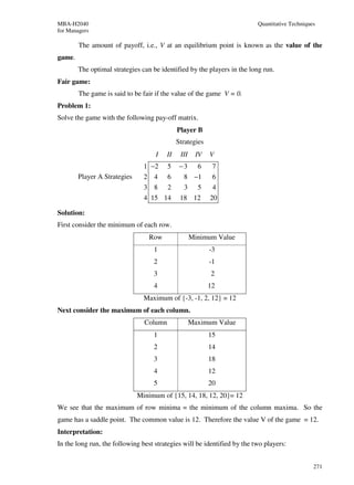 MBA-H2040                                                                 Quantitative Techniques
for Managers

        The amount of payoff, i.e., V at an equilibrium point is known as the value of the
game.
        The optimal strategies can be identified by the players in the long run.
Fair game:
        The game is said to be fair if the value of the game V = 0.
Problem 1:
Solve the game with the following pay-off matrix.
                                              Player B
                                              Strategies
                                    I    II    III    IV   V
                                1 −2     5     −3      6    7
        Player A Strategies     2 4      6      8 −1        6
                                3 8      2      3      5    4
                                4 15 14        18 12       20

Solution:
First consider the minimum of each row.
                                  Row                Minimum Value
                                   1                       -3
                                   2                       -1
                                   3                       2
                                   4                       12
                                Maximum of {-3, -1, 2, 12} = 12
Next consider the maximum of each column.
                                Column               Maximum Value
                                   1                       15
                                   2                       14
                                   3                       18
                                   4                       12
                                   5                       20
                              Minimum of {15, 14, 18, 12, 20}= 12
We see that the maximum of row minima = the minimum of the column maxima. So the
game has a saddle point. The common value is 12. Therefore the value V of the game = 12.
Interpretation:
In the long run, the following best strategies will be identified by the two players:


                                                                                                271
 