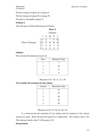 MBA-H2040                                                          Quantitative Techniques
for Managers

The best strategy for player A is strategy 4.
The best strategy for player B is strategy IV.
The game is favourable to player A.
Problem 2:
Solve the game with the following pay-off matrix
                                             Player Y
                                             Strategies
                                   I    II   III   IV     V
                                1 9 12          7 14 26
       Player X Strategies      2 25 35 20 28 30
                                3 7     6 −8        3     2
                                4 8 11 13 −2              1

Solution:
First consider the minimum of each row.
                                  Row              Minimum Value
                                   1                          7
                                   2                      20
                                   3                      -8
                                   4                      -2


                               Maximum of {7, 20, –8, -2} = 20
Next consider the maximum of each column.
                                Column             Maximum Value
                                   1                      25
                                   2                      35
                                   3                      20
                                   4                      28
                                   5                      30


                             Minimum of {25, 35, 20, 28, 30}= 20
        It is observed that the maximum of row minima and the minimum of the column
maxima are equal. Hence the given the game has a saddle point. The common value is 20.
This indicates that the value V of the game is 20.
Interpretation.


                                                                                         272
 
