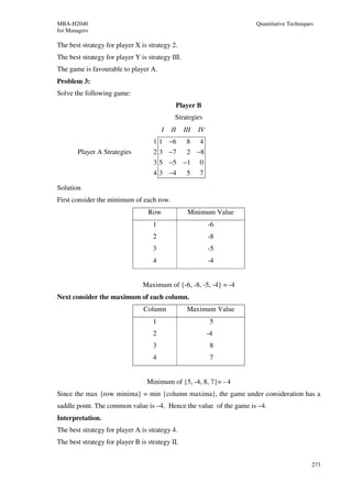MBA-H2040                                                           Quantitative Techniques
for Managers

The best strategy for player X is strategy 2.
The best strategy for player Y is strategy III.
The game is favourable to player A.
Problem 3:
Solve the following game:
                                             Player B
                                             Strategies
                                        I   II    III   IV
                                    1 1 −6         8    4
       Player A Strategies          2 3 −7         2 −8
                                    3 5 −5 −1           0
                                    4 3 −4         5    7

Solution
First consider the minimum of each row.
                                  Row              Minimum Value
                                    1                        -6
                                    2                        -8
                                    3                        -5
                                    4                        -4


                                Maximum of {-6, -8, -5, -4} = -4
Next consider the maximum of each column.
                                Column             Maximum Value
                                    1                         5
                                    2                        -4
                                    3                         8
                                    4                         7


                                  Minimum of {5, -4, 8, 7}= - 4
Since the max {row minima} = min {column maxima}, the game under consideration has a
saddle point. The common value is –4. Hence the value of the game is –4.
Interpretation.
The best strategy for player A is strategy 4.
The best strategy for player B is strategy II.


                                                                                          273
 