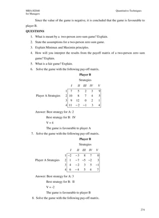 MBA-H2040                                                               Quantitative Techniques
for Managers

       Since the value of the game is negative, it is concluded that the game is favourable to
player B.
QUESTIONS
    1. What is meant by a two-person zero sum game? Explain.
    2. State the assumptions for a two-person zero sum game.
    3. Explain Minimax and Maximin principles.
    4. How will you interpret the results from the payoff matrix of a two-person zero sum
        game? Explain.
    5. What is a fair game? Explain.
    6. Solve the game with the following pay-off matrix.
                                               Player B
                                               Strategies
                                    I      II     III   IV          V
                               1   7       5       2      3         9
        Player A Strategies    2 10        8       7      4         5
                               3   9      12       0      2         1
                               4 11       −2      −1        3       4

        Answer: Best strategy for A: 2
                Best strategy for B: IV
                V=4
                The game is favourable to player A
    7. Solve the game with the following pay-off matrix.
                                               Player B
                                               Strategies
                                   I      II     III    IV      V
                               1 −2       −3      8     7       0
        Player A Strategies    2 1        − 7 −5 −2             3
                               3 4        −2      3     5       −1
                               4 6        −4      5     4       7

        Answer: Best strategy for A: 3
                Best strategy for B: II
                V = -2
                The game is favourable to player B
     8. Solve the game with the following pay-off matrix.


                                                                                              274
 