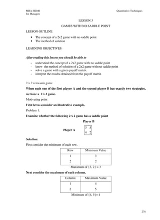 MBA-H2040                                                           Quantitative Techniques
for Managers

                                           LESSON 3
                           GAMES WITH NO SADDLE POINT
LESSON OUTLINE
    •   The concept of a 2x2 game with no saddle point
    •   The method of solution

LEARNING OBJECTIVES

After reading this lesson you should be able to
    -   understand the concept of a 2x2 game with no saddle point
    -   know the method of solution of a 2x2 game without saddle point
    -   solve a game with a given payoff matrix
    -   interpret the results obtained from the payoff matrix

2 x 2 zero-sum game
When each one of the first player A and the second player B has exactly two strategies,
we have a 2 x 2 game.
Motivating point
First let us consider an illustrative example.
Problem 1:
Examine whether the following 2 x 2 game has a saddle point
                                             Player B
                                                 3 5
                             Player A
                                                 4 2

Solution:
First consider the minimum of each row.
                                Row              Minimum Value
                                  1                     3
                                  2                     2
                                  Maximum of {3, 2} = 3
Next consider the maximum of each column.
                              Column             Maximum Value
                                  1                     4
                                  2                     5
                                      Minimum of {4, 5}= 4




                                                                                          278
 