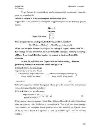 MBA-H2040                                                                       Quantitative Techniques
for Managers

          We see that max {row minima} and min {column maxima} are not equal. Hence the
game has no saddle point.
Method of solution of a 2x2 zero-sum game without saddle point
Suppose that a 2x2 game has no saddle point. Suppose the game has the following pay-off
matrix.
                                                 Player B
                                                 Strategy
                                                   a    b
                        Player A Strategy
                                                   c    d

Since this game has no saddle point, the following condition shall hold:
                    Max {Min {a, b}, Min {c, d }} ≠ Min {Max {a, c}, Max {b, d }}
In this case, the game is called a mixed game. No strategy of Player A can be called the
best strategy for him. Therefore A has to use both of his strategies. Similarly no strategy
of Player B can be called the best strategy for him and he has to use both of his
strategies.
          Let p be the probability that Player A will use his first strategy. Then the
probability that Player A will use his second strategy is 1-p.
If Player B follows his first strategy
Expected value of the pay-off to Player A
   Expected value of the pay-off to Player A      Expected value of the pay-off to Player A
={                                           }+ {                                           }
        arising from his first strategy              arising from his second strategy

= ap + c(1 − p)                                                                  (1)

In the above equation, note that the expected value is got as the product of the corresponding
values of the pay-off and the probability.
If Player B follows his second strategy
            Expected value of the 
                                   = bp + d (1 − p)                                              (2)
             pay-off to Player A 
If the expected values in equations (1) and (2) are different, Player B will prefer the minimum
of the two expected values that he has to give to player A. Thus B will have a pure strategy.
This contradicts our assumption that the game is a mixed one. Therefore the expected values
of the pay-offs to Player A in equations (1) and (2) should be equal. Thus we have the
condition




                                                                                                      279
 