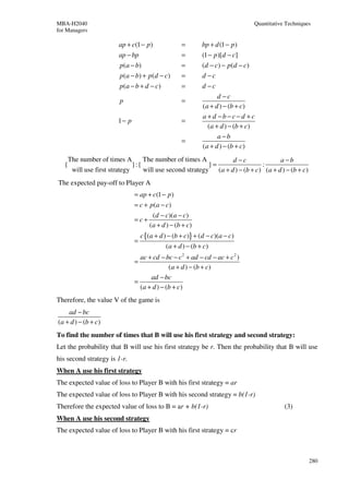 MBA-H2040                                                                      Quantitative Techniques
for Managers

                       ap + c(1 − p)               =       bp + d (1 − p)
                       ap − bp                     =       (1 − p)[d − c]
                       p ( a − b)                  =       (d − c ) − p (d − c )
                       p ( a − b) + p ( d − c )    =       d −c
                       p (a − b + d − c)           =       d −c
                                                                  d −c
                        p                          =
                                                           (a + d ) − (b + c)
                                                           a + d −b−c−d +c
                       1− p                        =
                                                              (a + d ) − (b + c)
                                                                  a−b
                                                   =
                                                           (a + d ) − (b + c)
    The number of times A        The number of times A          d −c               a−b
   {                         }:{                         }=                 :
     will use first strategy     will use second strategy (a + d ) − (b + c) (a + d ) − (b + c)
The expected pay-off to Player A
                              = ap + c(1 − p )
                              = c + p (a − c )
                                      (d − c)(a − c)
                              =c+
                                     (a + d ) − (b + c)
                                  c {(a + d ) − (b + c)} + (d − c)(a − c)
                              =
                                            (a + d ) − (b + c)
                                ac + cd − bc − c 2 + ad − cd − ac + c 2 )
                              =
                                            (a + d ) − (b + c)
                                    ad − bc
                              =
                                (a + d ) − (b + c)
Therefore, the value V of the game is
    ad − bc
(a + d ) − (b + c)
To find the number of times that B will use his first strategy and second strategy:
Let the probability that B will use his first strategy be r. Then the probability that B will use
his second strategy is 1-r.
When A use his first strategy
The expected value of loss to Player B with his first strategy = ar
The expected value of loss to Player B with his second strategy = b(1-r)
Therefore the expected value of loss to B = ar + b(1-r)                                    (3)
When A use his second strategy
The expected value of loss to Player B with his first strategy = cr



                                                                                                     280
 