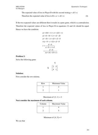 MBA-H2040                                                                 Quantitative Techniques
for Managers

        The expected value of loss to Player B with his second strategy = d(1-r)
        Therefore the expected value of loss to B = cr + d(1-r)                               (4)


If the two expected values are different then it results in a pure game, which is a contradiction.
Therefore the expected values of loss to Player B in equations (3) and (4) should be equal.
Hence we have the condition
                                   ar + b(1 − r ) = cr + d (1 − r )
                                   ar + b − br = cr + d − dr
                                   ar − br − cr + dr = d − b
                                   r (a − b − c + d ) = d − b
                                            d −b
                                   r=
                                        a −b−c+ d
                                              d −b
                                     =
                                       (a + d ) − (b + c)
Problem 2:
Solve the following game
                                                     Y
                                                   2 5
                                           X       4 1
                                                      
Solution:
First consider the row minima.


                                  Row             Minimum Value
                                   1                       2
                                   2                       1


                                    Maximum of {2, 1} = 2
Next consider the maximum of each column.
                                 Column           Maximum Value
                                   1                       4
                                   2                       5


                                       Minimum of {4, 5}= 4
We see that



                                                                                                281
 