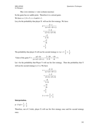 MBA-H2040                                                                 Quantitative Techniques
for Managers

        Max {row minima} ≠ min {column maxima}
So the game has no saddle point. Therefore it is a mixed game.
We have a = 2, b = 5, c = 4 and d = 1.
Let p be the probability that player X will use his first strategy. We have
                                                  d −c
                                      p=
                                           (a + d ) − (b + c)
                                                 1− 4
                                         =
                                           (2 + 1) − (5 + 4)
                                            −3
                                         =
                                           3−9
                                           −3
                                         =
                                           −6
                                           1
                                         =
                                           2
                                                                         1  1
The probability that player X will use his second strategy is 1-p = 1-     = .
                                                                         2  2
                             ad − bc         2 − 20 −18
Value of the game V =                      =       =    = 3.
                         (a + d ) − (b + c) 3 − 9    −6
Let r be the probability that Player Y will use his first strategy. Then the probability that Y
will use his second strategy is (1-r). We have
                                                d −b
                                      r=
                                          (a + d ) − (b + c)
                                                1− 5
                                        =
                                          (2 + 1) − (5 + 4)
                                           −4
                                        =
                                          3−9
                                          −4
                                        =
                                          −6
                                          2
                                        =
                                          3
                                                 2 1
                                      1− r = 1− =
                                                 3 3
Interpretation.
               1 1
p : (1-p) =     :
               2 2
Therefore, out of 2 trials, player X will use his first strategy once and his second strategy
once.




                                                                                                282
 