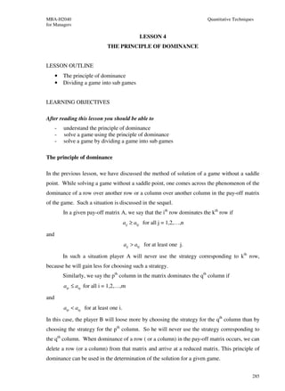 MBA-H2040                                                                  Quantitative Techniques
for Managers

                                                 LESSON 4
                               THE PRINCIPLE OF DOMINANCE


LESSON OUTLINE
      •   The principle of dominance
      •   Dividing a game into sub games


LEARNING OBJECTIVES

After reading this lesson you should be able to
      -   understand the principle of dominance
      -   solve a game using the principle of dominance
      -   solve a game by dividing a game into sub games

The principle of dominance

In the previous lesson, we have discussed the method of solution of a game without a saddle
point. While solving a game without a saddle point, one comes across the phenomenon of the
dominance of a row over another row or a column over another column in the pay-off matrix
of the game. Such a situation is discussed in the sequel.
          In a given pay-off matrix A, we say that the ith row dominates the kth row if
                                          aij ≥ akj for all j = 1,2,…,n

and
                                          aij > akj for at least one j.

          In such a situation player A will never use the strategy corresponding to kth row,
because he will gain less for choosing such a strategy.
          Similarly, we say the pth column in the matrix dominates the qth column if
          aip ≤ aiq for all i = 1,2,…,m

and
          aip < aiq for at least one i.

In this case, the player B will loose more by choosing the strategy for the qth column than by
choosing the strategy for the pth column. So he will never use the strategy corresponding to
the qth column. When dominance of a row ( or a column) in the pay-off matrix occurs, we can
delete a row (or a column) from that matrix and arrive at a reduced matrix. This principle of
dominance can be used in the determination of the solution for a given game.


                                                                                                 285
 