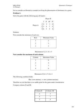 MBA-H2040                                                              Quantitative Techniques
for Managers

Let us consider an illustrative example involving the phenomenon of dominance in a game.
Problem 1:
Solve the game with the following pay-off matrix:
                                                    Player B
                                               I    II   III     IV
                                             1 4   2        3   6
                              Player A
                                             2 3
                                                   4        7   5
                                                                  
                                             3 6
                                                   3        5   4
                                                                  
Solution:
First consider the minimum of each row.
                                 Row           Minimum Value
                                  1                      2
                                  2                      3
                                  3                      3


                                  Maximum of {2, 3, 3} = 3
Next consider the maximum of each column.
                               Column          Maximum Value
                                  1                      6
                                  2                      4
                                  3                      7
                                  4                      6


                                 Minimum of {6, 4, 7, 6}= 4
The following condition holds:
                        Max {row minima} ≠ min {column maxima}
Therefore we see that there is no saddle point for the game under consideration.
Compare columns II and III.


                                  Column II          Column III
                                         2                   3
                                         4                   7
                                         3                   5



                                                                                             286
 