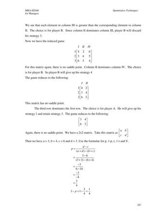 MBA-H2040                                                               Quantitative Techniques
for Managers



We see that each element in column III is greater than the corresponding element in column
II. The choice is for player B. Since column II dominates column III, player B will discard
his strategy 3.
Now we have the reduced game
                                            I   II    IV
                                         1 4   2         6
                                         2 3
                                               4         5
                                                           
                                         3 6
                                               3         4
                                                           
For this matrix again, there is no saddle point. Column II dominates column IV. The choice
is for player B. So player B will give up his strategy 4
The game reduces to the following:
                                                I    II
                                            1 4 2
                                            2 3 4 
                                                  
                                            3 6 3 
                                                  
This matrix has no saddle point.
        The third row dominates the first row. The choice is for player A. He will give up his
strategy 1 and retain strategy 3. The game reduces to the following:
                                             3 4
                                             6 3 
                                                 
                                                                           a b 
Again, there is no saddle point. We have a 2x2 matrix. Take this matrix as     
                                                                           c d 
Then we have a = 3, b = 4, c = 6 and d = 3. Use the formulae for p, 1-p, r, 1-r and V.
                                                d −c
                                      p=
                                          (a + d ) − (b + c)
                                                3−6
                                        =
                                          (3 + 3) − (6 + 4)
                                            −3
                                        =
                                          6 − 10
                                          −3
                                        =
                                          −4
                                          3
                                        =
                                          4
                                                 3 1
                                      1− p = 1− =
                                                 4 4


                                                                                              287
 