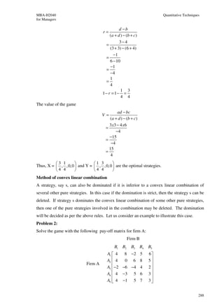 MBA-H2040                                                                  Quantitative Techniques
for Managers

                                                 d −b
                                       r=
                                           (a + d ) − (b + c)
                                                 3− 4
                                         =
                                           (3 + 3) − (6 + 4)
                                             −1
                                         =
                                           6 − 10
                                           −1
                                         =
                                           −4
                                           1
                                         =
                                           4
                                                  1 3
                                       1− r = 1− =
                                                  4 4
The value of the game
                                                ad − bc
                                      V=
                                           (a + d ) − (b + c)
                                           3 x3 − 4 x 6
                                         =
                                               −4
                                           −15
                                         =
                                            −4
                                           15
                                         =
                                            4
          3 1                1 3       
Thus, X =  , , 0, 0  and Y =  , , 0, 0  are the optimal strategies.
          4 4                4 4       
Method of convex linear combination
A strategy, say s, can also be dominated if it is inferior to a convex linear combination of
several other pure strategies. In this case if the domination is strict, then the strategy s can be
deleted. If strategy s dominates the convex linear combination of some other pure strategies,
then one of the pure strategies involved in the combination may be deleted. The domination
will be decided as per the above rules. Let us consider an example to illustrate this case.
Problem 2:
Solve the game with the following pay-off matrix for firm A:
                                                        Firm B
                                              B1   B2     B3     B4   B5
                                         A1  4   8 −2 5              6
                                         A2  4   0 6 8               5
                             Firm A                                   
                                         A3  −2 −6 −4 4              2
                                                                      
                                         A4  4 −3 5 6                3
                                         A5  4 −1 5 7
                                                                     3
                                                                       


                                                                                                 288
 