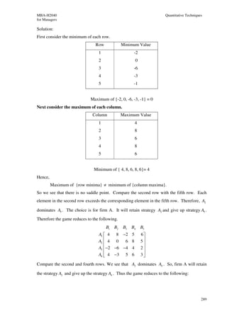 MBA-H2040                                                              Quantitative Techniques
for Managers

Solution:
First consider the minimum of each row.
                                Row             Minimum Value
                                  1                    -2
                                  2                    0
                                  3                    -6
                                  4                    -3
                                  5                    -1


                              Maximum of {-2, 0, -6, -3, -1} = 0
Next consider the maximum of each column.
                               Column           Maximum Value
                                  1                    4
                                  2                    8
                                  3                    6
                                  4                    8
                                  5                    6


                               Minimum of { 4, 8, 6, 8, 6}= 4
Hence,
         Maximum of {row minima} ≠ minimum of {column maxima}.
So we see that there is no saddle point. Compare the second row with the fifth row. Each
element in the second row exceeds the corresponding element in the fifth row. Therefore, A2

dominates A5 . The choice is for firm A. It will retain strategy A2 and give up strategy A5 .
Therefore the game reduces to the following.
                                      B1   B2    B3   B4    B5
                                  A1  4 8 −2 5             6
                                  A2  4 0    6 8           5
                                                            
                                  A3  −2 −6 −4 4           2
                                                            
                                  A4  4 −3 5 6             3

Compare the second and fourth rows. We see that A2 dominates A4 . So, firm A will retain

the strategy A2 and give up the strategy A4 . Thus the game reduces to the following:




                                                                                             289
 