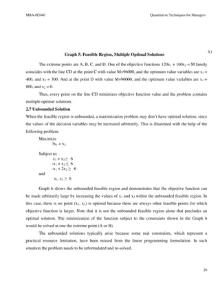 MBA-H2040                                                                Quantitative Techniques for Managers




                                                                                                                X1
                      Graph 5: Feasible Region, Multiple Optimal Solutions

       The extreme points are A, B, C, and D. One of the objective functions 120x1 + 160x2 = M family
coincides with the line CD at the point C with value M=96000, and the optimum value variables are x1 =
400, and x2 = 300. And at the point D with value M=96000, and the optimum value variables are x1 =
800, and x2 = 0.
       Thus, every point on the line CD minimizes objective function value and the problem contains
multiple optimal solutions.
2.7 Unbounded Solution
When the feasible region is unbounded, a maximization problem may don’t have optimal solution, since
the values of the decision variables may be increased arbitrarily. This is illustrated with the help of the
following problem.
       Maximize
            3x1 + x2

       Subject to:
               x1 + x2 ≥ 6
              -x1 + x2 ≤ 6
              -x1 + 2x2 ≥ -6
       and
                x1, x2 ≥ 0

       Graph 6 shows the unbounded feasible region and demonstrates that the objective function can
be made arbitrarily large by increasing the values of x1 and x2 within the unbounded feasible region. In
this case, there is no point (x1, x2) is optimal because there are always other feasible points for which
objective function is larger. Note that it is not the unbounded feasible region alone that precludes an
optimal solution. The minimization of the function subject to the constraints shown in the Graph 6
would be solved at one the extreme point (A or B).
       The unbounded solutions typically arise because some real constraints, which represent a
practical resource limitation, have been missed from the linear programming formulation. In such
situation the problem needs to be reformulated and re-solved.




                                                                                                           29
 
