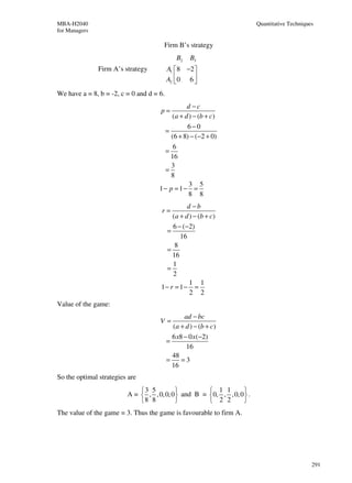 MBA-H2040                                                               Quantitative Techniques
for Managers

                                      Firm B’s strategy
                                              B2   B3
               Firm A’s strategy          A1 8 −2 
                                          A2  0 6 
                                                  
We have a = 8, b = -2, c = 0 and d = 6.
                                               d −c
                                     p=
                                         (a + d ) − (b + c)
                                               6−0
                                       =
                                         (6 + 8) − (−2 + 0)
                                          6
                                       =
                                         16
                                         3
                                       =
                                         8
                                                3 5
                                     1− p = 1− =
                                                8 8
                                               d −b
                                      r=
                                         (a + d ) − (b + c)
                                         6 − (−2)
                                       =
                                            16
                                          8
                                       =
                                         16
                                         1
                                       =
                                         2
                                                1 1
                                     1− r = 1− =
                                                2 2
Value of the game:
                                                 ad − bc
                                     V=
                                            (a + d ) − (b + c)
                                            6 x8 − 0 x (−2)
                                          =
                                                  16
                                            48
                                          =     =3
                                            16
So the optimal strategies are
                             3 5                    1 1        
                         A =  , , 0, 0, 0  and B = 0, , , 0, 0  .
                             8 8                    2 2        
The value of the game = 3. Thus the game is favourable to firm A.




                                                                                              291
 