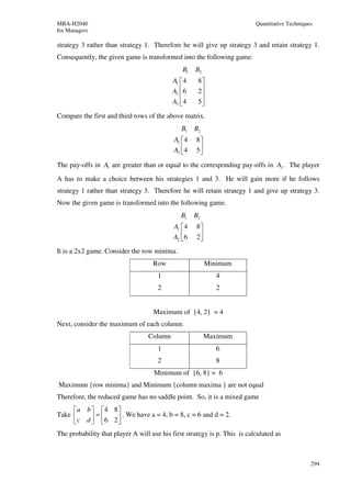 MBA-H2040                                                                  Quantitative Techniques
for Managers

strategy 3 rather than strategy 1. Therefore he will give up strategy 3 and retain strategy 1.
Consequently, the given game is transformed into the following game:
                                               B1    B2
                                           A1  4     8
                                           A2  6
                                                     2
                                                       
                                           A3  4
                                                     5
                                                       
Compare the first and third rows of the above matrix.
                                               B1    B2
                                            A1  4   8
                                            A3  4
                                                    5
                                                      
The pay-offs in A1 are greater than or equal to the corresponding pay-offs in A3 . The player
A has to make a choice between his strategies 1 and 3. He will gain more if he follows
strategy 1 rather than strategy 3. Therefore he will retain strategy 1 and give up strategy 3.
Now the given game is transformed into the following game.
                                               B1    B2
                                            A1  4   8
                                            A2  6
                                                    2
                                                      
It is a 2x2 game. Consider the row minima.
                                    Row                   Minimum
                                      1                      4
                                      2                      2


                                    Maximum of {4, 2} = 4
Next, consider the maximum of each column.
                                  Column                  Maximum
                                      1                      6
                                      2                      8
                                    Minimum of {6, 8} = 6
Maximum {row minima} and Minimum {column maxima } are not equal
Therefore, the reduced game has no saddle point. So, it is a mixed game
     a b  4 8 
Take      =    . We have a = 4, b = 8, c = 6 and d = 2.
      c d  6 2
The probability that player A will use his first strategy is p. This is calculated as



                                                                                                 294
 