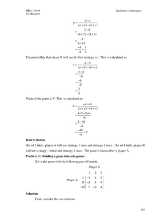MBA-H2040                                                                  Quantitative Techniques
for Managers

                                                 d −c
                                       p=
                                           (a + d ) − (b + c)
                                                 2−6
                                         =
                                           (4 + 2) − (8 + 6)
                                             −4
                                         =
                                           6 − 14
                                           −4 1
                                         =     =
                                           −8 2
The probability that player B will use his first strategy is r. This is calculated as
                                                 d −b
                                       r=
                                           (a + d ) − (b + c)
                                           2 −8
                                         =
                                            −8
                                           −6
                                         =
                                           −8
                                           3
                                         =
                                           4
Value of the game is V. This is calculated as
                                                ad − bc
                                       V=
                                           (a + d ) − (b + c)
                                           4 x2 − 8x6
                                         =
                                               −8
                                           8 − 48
                                         =
                                             −8
                                           −40
                                         =      =5
                                            −8
Interpretation
Out of 3 trials, player A will use strategy 1 once and strategy 2 once. Out of 4 trials, player B
will use strategy 1 thrice and strategy 2 once. The game is favourable to player A.
Problem 5: Dividing a game into sub-games
       Solve the game with the following pay-off matrix.
                                                     Player B
                                                     1    2     3
                                                I  −4 6        3
                                  Player A
                                               II  −3 3
                                                               4
                                                                 
                                              III  2 −3
                                                               4
                                                                 
Solution:
        First, consider the row mimima.


                                                                                                 295
 