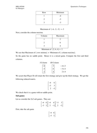MBA-H2040                                                                Quantitative Techniques
for Managers

                                   Row                    Minimum
                                     1                      -4
                                     2                      -3
                                     3                      -3


                                Maximum of {-4, -3, -3} = -3
Next, consider the column maxima.
                                 Column                   Maximum
                                     1                       2
                                     2                       6
                                     3                       4
                                  Minimum of {2, 6, 4} = 2
We see that Maximum of { row minima} ≠ Minimum of { column maxima}.
So the game has no saddle point. Hence it is a mixed game. Compare the first and third
columns.
                                I Column      III Column
                                    −4             3         −4≤3
                                    −3             4         −3≤ 4
                                     2             4             2≤4

We assert that Player B will retain the first strategy and give up the third strategy. We get the
following reduced matrix.
                                            −4     6
                                            −3     3
                                                     
                                            2
                                                  −3 
                                                      
We check that it is a game with no saddle point.
Sub games
Let us consider the 2x2 sub games. They are:
                                  −4 6   −4 6   −3 3 
                                  −3 3   2 −3  2 −3
                                                     
First, take the sub game
                                             −4 6 
                                             −3 3 
                                                  




                                                                                               296
 