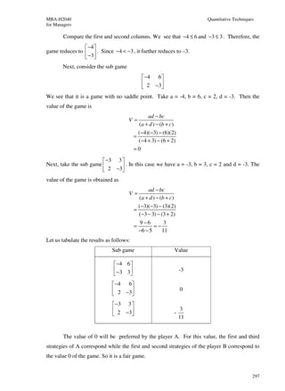 MBA-H2040                                                              Quantitative Techniques
for Managers

        Compare the first and second columns. We see that −4 ≤ 6 and −3 ≤ 3 . Therefore, the
                 −4 
game reduces to   . Since −4 < −3 , it further reduces to –3.
                 −3 
       Next, consider the sub game
                                              −4 6 
                                              2 −3 
                                                   
We see that it is a game with no saddle point. Take a = -4, b = 6, c = 2, d = -3. Then the
value of the game is
                                                ad − bc
                                      V=
                                            (a + d ) − (b + c)
                                            (−4)(−3) − (6)(2)
                                          =
                                            (−4 + 3) − (6 + 2)
                                          =0

                         −3 3 
Next, take the sub game        . In this case we have a = -3, b = 3, c = 2 and d = -3. The
                         2 −3
value of the game is obtained as
                                                ad − bc
                                      V=
                                            (a + d ) − (b + c)
                                            (−3)(−3) − (3)(2)
                                          =
                                            (−3 − 3) − (3 + 2)
                                             9−6         3
                                          =        =−
                                            −6 − 5      11
Let us tabulate the results as follows:
                              Sub game                       Value

                                −4 6 
                                −3 3                           -3
                                     
                               −4 6 
                               2 −3                            0
                                    
                               −3 3 
                               2 −3                        -
                                                                  3
                                    
                                                                 11


        The value of 0 will be preferred by the player A. For this value, the first and third
strategies of A correspond while the first and second strategies of the player B correspond to
the value 0 of the game. So it is a fair game.


                                                                                             297
 