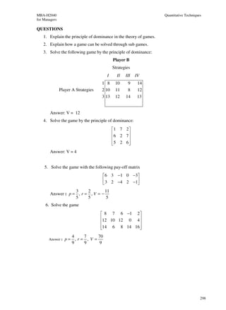 MBA-H2040                                                           Quantitative Techniques
for Managers

QUESTIONS
    1. Explain the principle of dominance in the theory of games.
    2. Explain how a game can be solved through sub games.
    3. Solve the following game by the principle of dominance:
                                            Player B
                                            Strategies
                                       I      II   III   IV
                                     1 8     10     9     14
               Player A Strategies   2 10    11     8     12
                                     3 13    12    14     13


        Answer: V = 12
    4. Solve the game by the principle of dominance:
                                            1 7 2 
                                            6 2 7 
                                                  
                                            5 2 6 
                                                  
        Answer: V = 4


    5. Solve the game with the following pay-off matrix
                                     6 3 −1 0 −3
                                      3 2 −4 2 −1
                                                 
                    3     2        11
        Answer : p = , r = , V = −
                    5     5         5
     6. Solve the game
                                      8 7 6 −1 2 
                                     12 10 12 0 4 
                                                  
                                     14 6 8 14 16 
                                                  
                    4   7      70
       Answer :   p= ,r= , V =
                    9   9      9




                                                                                          298
 