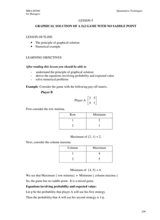 MBA-H2040                                                               Quantitative Techniques
for Managers

                                            LESSON 5
        GRAPHICAL SOLUTION OF A 2x2 GAME WITH NO SADDLE POINT


LESSON OUTLINE
    •   The principle of graphical solution
    •   Numerical example


LEARNING OBJECTIVES

After reading this lesson you should be able to
    -   understand the principle of graphical solution
    -   derive the equations involving probability and expected value
    -   solve numerical problems

Example: Consider the game with the following pay-off matrix.
               Player B
                                                    2 5
                                          Player A     
                                                    4 1
First consider the row minima.
                                    Row                 Minimum
                                      1                     2
                                      2                     1


                                     Maximum of {2, 1} = 2.
Next, consider the column maxima.
                                   Column               Maximum
                                      1                     4
                                      2                     5


                                     Minimum of {4, 5} = 4.
We see that Maximum { row minima} ≠ Minimum { column maxima }
So, the game has no saddle point. It is a mixed game.
Equations involving probability and expected value:
Let p be the probability that player A will use his first strategy.
Then the probability that A will use his second strategy is 1-p.



                                                                                              299
 
